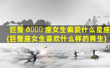 巨蟹 🐟 座女生偏爱什么星座(巨蟹座女生喜欢什么样的男生)